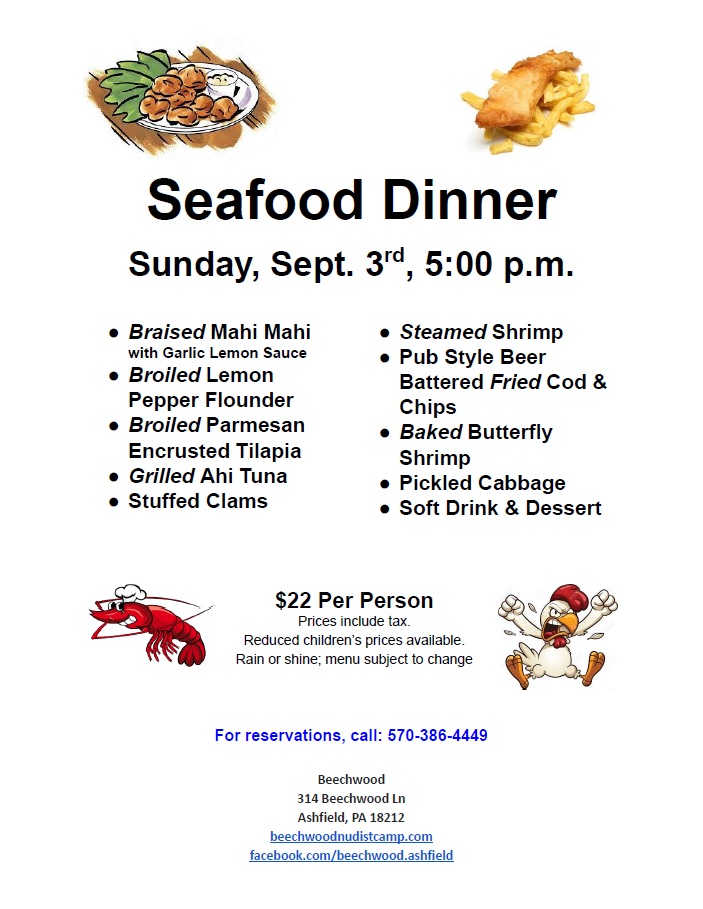 Seafood Dinner
Sunday, Sept. 3rd, 5:00 p.m.
● Braised Mahi Mahi
with Garlic Lemon Sauce
● Broiled Lemon
Pepper Flounder
● Broiled Parmesan
Encrusted Tilapia
● Grilled Ahi Tuna
● Stuffed Clams
● Steamed Shrimp
● Pub Style Beer
Battered Fried Cod &
Chips
● Baked Butterfly
Shrimp
● Pickled Cabbage
● Soft Drink & Dessert
$22 Per Person
Prices include tax.
Reduced children’s prices available.
Rain or shine; menu subject to change
For reservations, call: 570-386-4449
Beechwood
314 Beechwood Ln
Ashfield, PA 18212
beechwoodnudistcamp.com
facebook.com/beechwood.ashfield